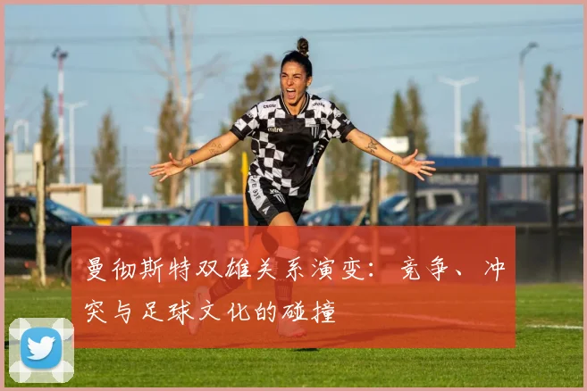 曼彻斯特双雄关系演变：竞争、冲突与足球文化的碰撞