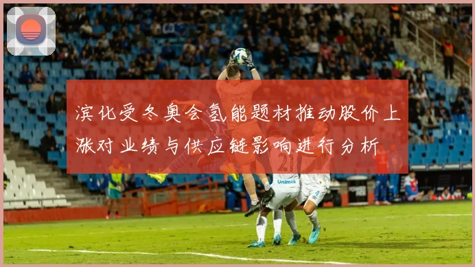 滨化受冬奥会氢能题材推动股价上涨对业绩与供应链影响进行分析
