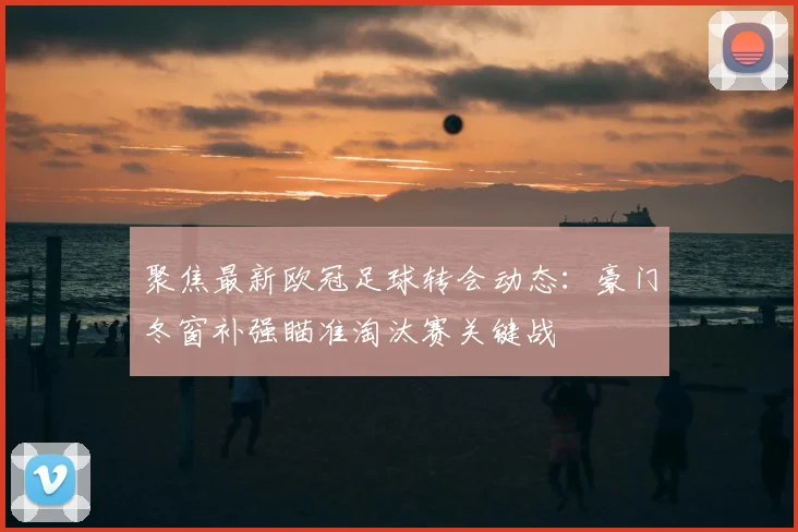 聚焦最新欧冠足球转会动态：豪门冬窗补强瞄准淘汰赛关键战