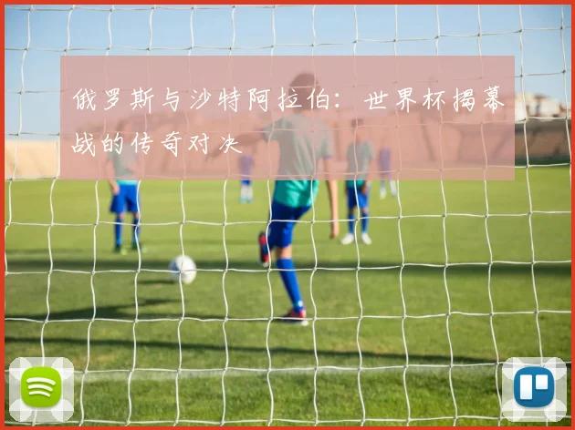 俄罗斯与沙特阿拉伯：世界杯揭幕战的传奇对决