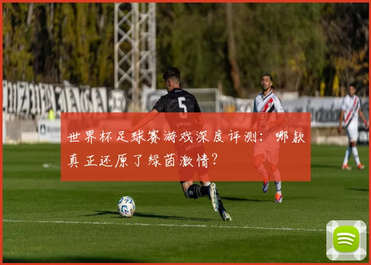 世界杯足球赛游戏深度评测：哪款真正还原了绿茵激情？