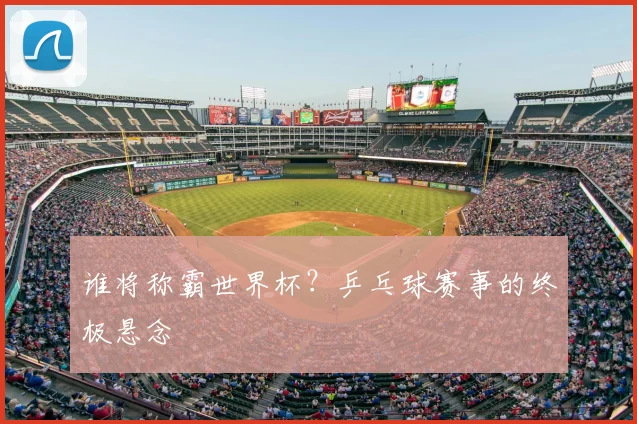 谁将称霸世界杯？乒乓球赛事的终极悬念