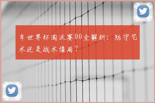 年世界杯淘汰赛00全解析：防守艺术还是战术僵局？